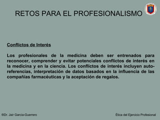 Conflictos de Interés Los profesionales de la medicina deben ser entrenados para reconocer, comprender y evitar potenciales conflictos de interés en la medicina y en la ciencia. Los conflictos de interés incluyen auto-referencias, interpretación de datos basados en la influencia de las compañías farmacéuticas y la aceptación de regalos.   ®Dr. Jair Garc ía-Guerrero Ética del Ejercicio Profesional RETOS PARA EL PROFESIONALISMO 