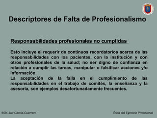 Descriptores de Falta de Profesionalismo   Responsabilidades profesionales no cumplidas   Esto incluye el requerir de continuos recordatorios acerca de las responsabilidades con los pacientes, con la institución y con otros profesionales de la salud; no ser digno de confianza en relación a cumplir las tareas, manipular o falsificar acciones y/o información.  La aceptación de la falla en el cumplimiento de las responsabilidades en el trabajo de comités, la enseñanza y la asesoría, son ejemplos desafortunadamente frecuentes.   ®Dr. Jair Garc ía-Guerrero Ética del Ejercicio Profesional 