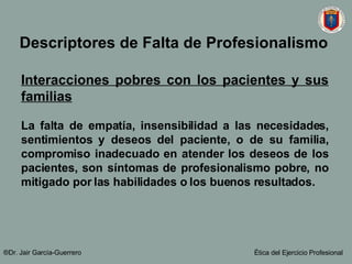 Interacciones pobres con los pacientes y sus familias La falta de empatía, insensibilidad a las necesidades, sentimientos y deseos del paciente, o de su familia, compromiso inadecuado en atender los deseos de los pacientes, son síntomas de profesionalismo pobre, no mitigado por las habilidades o los buenos resultados.   ®Dr. Jair Garc ía-Guerrero Ética del Ejercicio Profesional Descriptores de Falta de Profesionalismo   