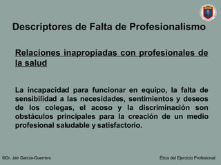 Relaciones inapropiadas con profesionales de la salud La incapacidad para funcionar en equipo, la falta de sensibilidad a las necesidades, sentimientos y deseos de los colegas, el acoso y la discriminación son obstáculos principales para la creación de un medio profesional saludable y satisfactorio.   ®Dr. Jair Garc ía-Guerrero Ética del Ejercicio Profesional Descriptores de Falta de Profesionalismo   