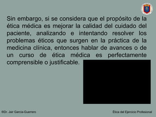 Sin embargo, si se considera que el propósito de la ética médica es mejorar la calidad del cuidado del paciente, analizando e intentando resolver los problemas éticos que surgen en la práctica de la medicina clínica, entonces hablar de avances o de un curso de ética médica es perfectamente comprensible o justificable.   ®Dr. Jair Garc ía-Guerrero Ética del Ejercicio Profesional 