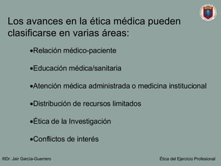 Los avances en la ética médica pueden clasificarse en varias áreas: Relación médico-paciente Educación médica/sanitaria Atención médica administrada o medicina institucional Distribución de recursos limitados Ética de la Investigación  Conflictos de interés ®Dr. Jair Garc ía-Guerrero Ética del Ejercicio Profesional 