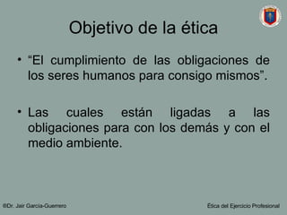 Objetivo de la ética “El cumplimiento de las obligaciones de los seres humanos para consigo mismos”. Las cuales están ligadas a las obligaciones para con los demás y con el medio ambiente. ®Dr. Jair Garc ía-Guerrero Ética del Ejercicio Profesional 