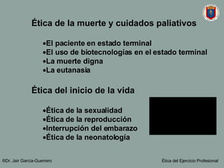 Ética de la muerte y cuidados paliativos El paciente en estado terminal El uso de biotecnologías en el estado terminal La muerte digna La eutanasia Ética del inicio de la vida Ética de la sexualidad Ética de la reproducción Interrupción del embarazo Ética de la neonatología ®Dr. Jair Garc ía-Guerrero Ética del Ejercicio Profesional 