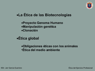 La Ética de las Biotecnologías Proyecto Genoma Humano Manipulación genética Clonación Ética global Obligaciones éticas con los animales Ética del medio ambiente ®Dr. Jair Garc ía-Guerrero Ética del Ejercicio Profesional 