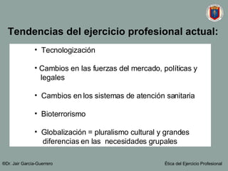 Tecnologización Cambios en las fuerzas del mercado, políticas y  legales Cambios en los sistemas de atención sanitaria Bioterrorismo  Globalización = pluralismo cultural y grandes  diferencias en las  necesidades grupales   Tendencias del ejercicio profesional actual: ®Dr. Jair Garc ía-Guerrero Ética del Ejercicio Profesional 