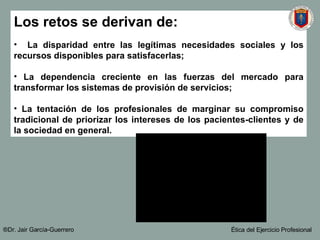 Los retos se derivan de: La disparidad entre las legítimas necesidades sociales y los recursos disponibles para satisfacerlas; La dependencia creciente en las fuerzas del mercado para transformar los sistemas de provisión de servicios; La tentación de los profesionales de marginar su compromiso tradicional de priorizar los intereses de los pacientes-clientes y de la sociedad en general. ®Dr. Jair Garc ía-Guerrero Ética del Ejercicio Profesional 