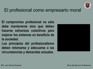 El compromiso profesional no s ó lo debe mantenerse sino que deben hacerse esfuerzos colectivos para mejorar los sistemas en beneficio de la sociedad.  Los principios del profesionalismo deben retomarse y adecuarse a las circunstancias y demandas actuales . El profesional como empresario moral   ®Dr. Jair Garc ía-Guerrero Ética del Ejercicio Profesional 