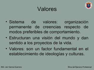 Valores Sistema de valores: organización permanente de creencias respecto de modos preferibles de comportamiento. Estructuran una visión del mundo y dan sentido a los proyectos de la vida. Valores: son un factor fundamental en el establecimiento de ideologías y culturas. ®Dr. Jair Garc ía-Guerrero Ética del Ejercicio Profesional 