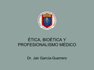 ÉTICA, BIOÉTICA Y PROFESIONALISMO MÉDICO Dr. Jair Garc ía-Guerrero 