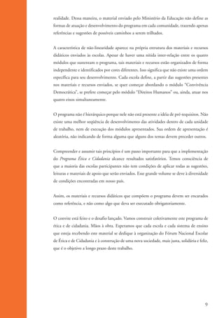realidade. Dessa maneira, o material enviado pelo Ministério da Educação não define as
                   formas de atuação e desenvolvimento do programa em cada comunidade, trazendo apenas
                   referências e sugestões de possíveis caminhos a serem trilhados.


                   A característica de não-linearidade aparece na própria estrutura dos materiais e recursos
                   didáticos enviados às escolas. Apesar de haver uma nítida inter-relação entre os quatro
                   módulos que sustentam o programa, tais materiais e recursos estão organizados de forma
                   independente e identificados por cores diferentes. Isso significa que não existe uma ordem
                   específica para seu desenvolvimento. Cada escola define, a partir das sugestões presentes
                   nos materiais e recursos enviados, se quer começar abordando o módulo “Convivência
                   Democrática”, se prefere começar pelo módulo “Direitos Humanos” ou, ainda, atuar nos
                   quatro eixos simultaneamente.


                   O programa não é hierárquico porque nele não está presente a idéia de pré-requisitos. Não
                   existe uma melhor seqüência de desenvolvimento das atividades dentro de cada unidade
                   de trabalho, nem de execução dos módulos apresentados. Sua ordem de apresentação é
                   aleatória, não indicando de forma alguma que alguns dos temas devem preceder outros.


                   Compreender e assumir tais princípios é um passo importante para que a implementação
                   do Programa Ética e Cidadania alcance resultados satisfatórios. Temos consciência de
                   que a maioria das escolas participantes não tem condições de aplicar todas as sugestões,
                   leituras e materiais de apoio que serão enviados. Esse grande volume se deve à diversidade
                   de condições encontradas em nosso país.


                   Assim, os materiais e recursos didáticos que compõem o programa devem ser encarados
                   como referência, e não como algo que deva ser executado obrigatoriamente.


                   O convite está feito e o desafio lançado. Vamos construir coletivamente este programa de
                   ética e de cidadania. Mãos à obra. Esperamos que cada escola e cada sistema de ensino
                   que esteja recebendo este material se dedique à organização do Fórum Nacional Escolar
                   de Ética e de Cidadania e à construção de uma nova sociedade, mais justa, solidária e feliz,
                   que é o objetivo a longo prazo deste trabalho.




                                                                                                              9


ki2_mod01.indd 9                                                                                           3/6/07 10:15:32 AM
 