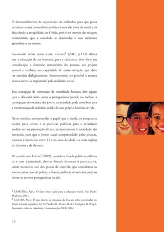 O desenvolvimento de capacidades do indivíduo para que possa
          pertencer a uma comunidade política é uma das bases da moral e da
          ética desde a antigüidade, na Grécia, pois é no interior das relações
          comunitárias que a sociedade se desenvolve e seus membros
          aprendem a ser morais.


          Assumindo idéias como essas, Cortina1 (2003, p.113) afirma
          que a educação do ser humano, para a cidadania, deve levar em
          consideração a dimensão comunitária das pessoas, seu projeto
          pessoal e também sua capacidade de universalização, que deve
          ser exercida dialogicamente, demonstrando ser possível à mesma
          pessoa tornar-se responsável pela realidade social.


          Esta concepção de construção da moralidade humana abre espaço
          para a discussão sobre como o protagonismo juvenil, ou melhor, a
          participação democrática dos jovens, na sociedade, pode contribuir para
          a transformação da realidade social e de suas próprias histórias de vida.


          Nesse sentido, compreender o papel que a escola, os programas
          sociais para jovens e as políticas públicas para a juventude
          podem ter na promoção de seu pertencimento à sociedade são
          essenciais para que o jovem (aqui compreendido pelas pessoas,
          homens e mulheres, entre 15 e 24 anos de idade) se sinta sujeito
          de direitos e de deveres.


          De acordo com Castro2 (2002), quando se fala de políticas públicas
          de e com a juventude, deve-se discutir democracia participativa,
          sendo necessário sair dos planos de controle, que consideram os
          jovens como caso de polícia, e buscar políticas através das quais os
          jovens se tornem protagonistas sociais.


          1 CORTINA, Adela. O fazer ético: guia para a educação moral. São Paulo:
          Moderna, 2003.
          2 CASTR0, Mary. O que dizem as pesquisas da Unesco sobre juventudes no
          Brasil: leituras singulares. In: NOVAES, R., Porto, M. & Henriques, R. (Org.).
          Juventude, cultura e cidadania. Comunicações ISER, 2002.



          14


ki2_mod01.indd 14                                                                          3/6/07 10:15:35 AM
 