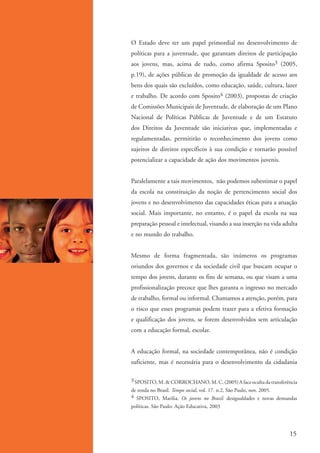 O Estado deve ter um papel primordial no desenvolvimento de
                    políticas para a juventude, que garantam direitos de participação
                    aos jovens, mas, acima de tudo, como afirma Sposito3 (2005,
                    p.19), de ações públicas de promoção da igualdade de acesso aos
                    bens dos quais são excluídos, como educação, saúde, cultura, lazer
                    e trabalho. De acordo com Sposito4 (2003), propostas de criação
                    de Comissões Municipais de Juventude, de elaboração de um Plano
                    Nacional de Políticas Públicas de Juventude e de um Estatuto
                    dos Direitos da Juventude são iniciativas que, implementadas e
                    regulamentadas, permitirão o reconhecimento dos jovens como
                    sujeitos de direitos específicos à sua condição e tornarão possível
                    potencializar a capacidade de ação dos movimentos juvenis.


                    Paralelamente a tais movimentos, não podemos subestimar o papel
                    da escola na constituição da noção de pertencimento social dos
                    jovens e no desenvolvimento das capacidades éticas para a atuação
                    social. Mais importante, no entanto, é o papel da escola na sua
                    preparação pessoal e intelectual, visando a sua inserção na vida adulta
                    e no mundo do trabalho.


                    Mesmo de forma fragmentada, são inúmeros os programas
                    oriundos dos governos e da sociedade civil que buscam ocupar o
                    tempo dos jovens, durante os fins de semana, ou que visam a uma
                    profissionalização precoce que lhes garanta o ingresso no mercado
                    de trabalho, formal ou informal. Chamamos a atenção, porém, para
                    o risco que esses programas podem trazer para a efetiva formação
                    e qualificação dos jovens, se forem desenvolvidos sem articulação
                    com a educação formal, escolar.


                    A educação formal, na sociedade contemporânea, não é condição
                    suficiente, mas é necessária para o desenvolvimento da cidadania

                    3 SPOSITO, M. & CORROCHANO, M. C. (2005) A face oculta da transferência
                    de renda no Brasil. Tempo social, vol. 17. n.2, São Paulo, nov. 2005.
                    4 SPOSITO, Marilia. Os jovens no Brasil: desigualdades e novas demandas
                    políticas. São Paulo: Ação Educativa, 2003




                                                                                       15


ki2_mod01.indd 15                                                                     3/6/07 10:15:38 AM
 