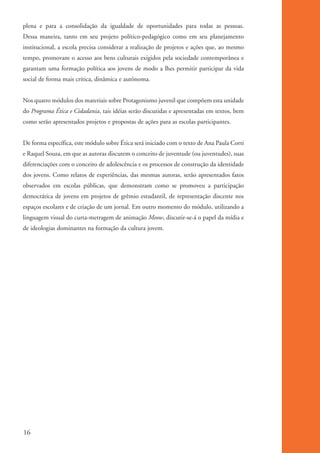 plena e para a consolidação da igualdade de oportunidades para todas as pessoas.
          Dessa maneira, tanto em seu projeto político-pedagógico como em seu planejamento
          institucional, a escola precisa considerar a realização de projetos e ações que, ao mesmo
          tempo, promovam o acesso aos bens culturais exigidos pela sociedade contemporânea e
          garantam uma formação política aos jovens de modo a lhes permitir participar da vida
          social de forma mais crítica, dinâmica e autônoma.


          Nos quatro módulos dos materiais sobre Protagonismo juvenil que compõem esta unidade
          do Programa Ética e Cidadania, tais idéias serão discutidas e apresentadas em textos, bem
          como serão apresentados projetos e propostas de ações para as escolas participantes.


          De forma específica, este módulo sobre Ética será iniciado com o texto de Ana Paula Corti
          e Raquel Souza, em que as autoras discutem o conceito de juventude (ou juventudes), suas
          diferenciações com o conceito de adolescência e os processos de construção da identidade
          dos jovens. Como relatos de experiências, das mesmas autoras, serão apresentados fatos
          observados em escolas públicas, que demonstram como se promoveu a participação
          democrática de jovens em projetos de grêmio estudantil, de representação discente nos
          espaços escolares e de criação de um jornal. Em outro momento do módulo, utilizando a
          linguagem visual do curta-metragem de animação Meow, discutir-se-á o papel da mídia e
          de ideologias dominantes na formação da cultura jovem.




          16


ki2_mod01.indd 16                                                                                     3/6/07 10:15:38 AM
 