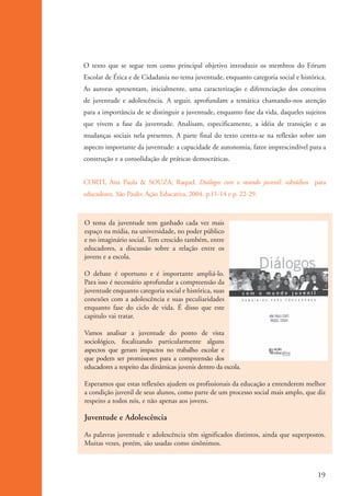 O texto que se segue tem como principal objetivo introduzir os membros do Fórum
                    Escolar de Ética e de Cidadania no tema juventude, enquanto categoria social e histórica.
                    As autoras apresentam, inicialmente, uma caracterização e diferenciação dos conceitos
                    de juventude e adolescência. A seguir, aprofundam a temática chamando-nos atenção
                    para a importância de se distinguir a juventude, enquanto fase da vida, daqueles sujeitos
                    que vivem a fase da juventude. Analisam, especificamente, a idéia de transição e as
                    mudanças sociais nela presentes. A parte final do texto centra-se na reflexão sobre um
                    aspecto importante da juventude: a capacidade de autonomia, fator imprescindível para a
                    construção e a consolidação de práticas democráticas.


                    CORTI, Ana Paula & SOUZA, Raquel. Diálogos com o mundo juvenil: subsídios para
                    educadores. São Paulo: Ação Educativa, 2004. p.11-14 e p. 22-29.



                    O tema da juventude tem ganhado cada vez mais
                    espaço na mídia, na universidade, no poder público
                    e no imaginário social. Tem crescido também, entre
                    educadores, a discussão sobre a relação entre os
                    jovens e a escola.

                    O debate é oportuno e é importante ampliá-lo.
                    Para isso é necessário aprofundar a compreensão da
                    juventude enquanto categoria social e histórica, suas
                    conexões com a adolescência e suas peculiaridades
                    enquanto fase do ciclo de vida. É disso que este
                    capitulo vai tratar.

                    Vamos analisar a juventude do ponto de vista
                    sociológico, focalizando particularmente alguns
                    aspectos que geram impactos no trabalho escolar e
                    que podem ser promissores para a compreensão dos
                    educadores a respeito das dinâmicas juvenis dentro da escola.

                    Esperamos que estas reflexões ajudem os profissionais da educação a entenderem melhor
                    a condição juvenil de seus alunos, como parte de um processo social mais amplo, que diz
                    respeito a todos nós, e não apenas aos jovens.

                    Juventude e Adolescência

                    As palavras juventude e adolescência têm significados distintos, ainda que superpostos.
                    Muitas vezes, porém, são usadas como sinônimos.



                                                                                                          19


ki2_mod01.indd 19                                                                                        3/6/07 10:15:39 AM
 