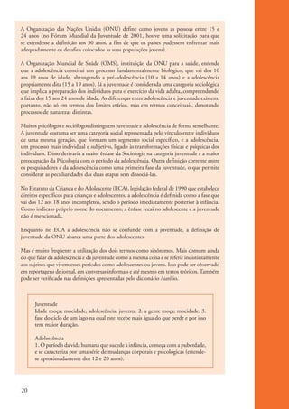 A Organização das Nações Unidas (ONU) define como jovens as pessoas entre 15 e
          24 anos (no Fórum Mundial da Juventude de 2001, houve uma solicitação para que
          se estendesse a definição aos 30 anos, a fim de que os países pudessem enfrentar mais
          adequadamente os desafios colocados às suas populações jovens).

          A Organização Mundial de Saúde (OMS), instituição da ONU para a saúde, entende
          que a adolescência constitui um processo fundamentalmente biológico, que vai dos 10
          aos 19 anos de idade, abrangendo a pré-adolescência (10 a 14 anos) e a adolescência
          propriamente dita (15 a 19 anos). Já a juventude é considerada uma categoria sociológica
          que implica a preparação dos indivíduos para o exercício da vida adulta, compreendendo
          a faixa dos 15 aos 24 anos de idade. As diferenças entre adolescência e juventude existem,
          portanto, não só em termos dos limites etários, mas em termos conceituais, denotando
          processos de naturezas distintas.

          Muitos psicólogos e sociólogos distinguem juventude e adolescência de forma semelhante.
          A juventude costuma ser uma categoria social representada pelo vínculo entre indivíduos
          de uma mesma geração, que formam um segmento social específico, e a adolescência,
          um processo mais individual e subjetivo, ligado às transformações físicas e psíquicas dos
          indivíduos. Disso derivaria a maior ênfase da Sociologia na categoria juventude e a maior
          preocupação da Psicologia com o período da adolescência. Outra definição corrente entre
          os pesquisadores é da adolescência como uma primeira fase da juventude, o que permite
          considerar as peculiaridades das duas etapas sem dissociá-las.

          No Estatuto da Criança e do Adolescente (ECA), legislação federal de 1990 que estabelece
          direitos específicos para crianças e adolescentes, a adolescência é definida como a fase que
          vai dos 12 aos 18 anos incompletos, sendo o período imediatamente posterior à infância.
          Como indica o próprio nome do documento, a ênfase recai no adolescente e a juventude
          não é mencionada.

          Enquanto no ECA a adolescência não se confunde com a juventude, a definição de
          juventude da ONU abarca uma parte dos adolescentes.

          Mas é muito freqüente a utilização dos dois termos como sinônimos. Mais comum ainda
          do que falar da adolescência e da juventude como a mesma coisa é se referir indistintamente
          aos sujeitos que vivem esses períodos como adolescentes ou jovens. Isso pode ser observado
          em reportagens de jornal, em conversas informais e até mesmo em textos teóricos. Também
          pode ser verificado nas definições apresentadas pelo dicionário Aurélio.



                    Juventude
                    Idade moça; mocidade, adolescência, juventa. 2. a gente moça; mocidade. 3.
                    fase do ciclo de um lago na qual este recebe mais água do que perde e por isso
                    tem maior duração.

                    Adolescência
                    1. O período da vida humana que sucede à infância, começa com a puberdade,
                    e se caracteriza por uma série de mudanças corporais e psicológicas (estende-
                    se aproximadamente dos 12 e 20 anos).




          20


ki2_mod01.indd 20                                                                                        3/6/07 10:15:39 AM
 