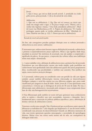 Jovem
                          1. Que é moço, que está na idade juvenil; juvenil. 2. produzido ou criado
                          pelos jovens, pela juventude. 3. diz-se do animal de tenra idade.

                          Adolescente
                          1. Que está na adolescência. 2. Fig. Que está no começo, no início; que
                          ainda não atingiu todo o vigor. 3. De pouco tempo; novo; "Plantei, com a
                          minha mão ingênua e mansa, / Uma linda amendoeira adolescente". (Raul
                          de Leoni, Luz Mediterrânea, p. 65). 4. Próprio do adolescente; "D. Camila
                          prolongou, quanto pode, os vestidos adolescentes da filha." (Machado de
                          Assis, Histórias sem data, p. 122). 5. Pessoa que está na adolescência.

                      Retirado de www2.uol.com.br/aurelio

                    De fato, não conseguimos perceber qualquer distinção entre os verbetes juventude e
                    adolescência ou entre jovem e adolescente.

                    É interessante que, embora sejam bastante vagas as definições de juventude e adolescência,
                    a primeira é surpreendentemente pouco explicativa. Afinal, o que significa idade moça,
                    mocidade ou juventa? São sinônimos de juventude, mas não ajudam a compreender o
                    significado da palavra. Ao que parece, a imprecisão dos verbetes reflete uma indefinição
                    muito mais ampla e disseminada.

                    [...] vamos trabalhar com a definição de adolescência como a primeira fase da juventude.
                    Entendemos que essa diferenciação, mesmo não sendo simples, pode possibilitar um
                    conhecimento mais aprofundado tanto dos adolescentes quanto dos jovens propriamente
                    ditos, reconhecendo suas peculiaridades e também suas conexões. Para justificar essa
                    opção, outros motivos merecem destaque:

                    1) A juventude, embora possa ser considerada como um período da vida com alguma
                    unidade, possui também diferenciações internas relacionadas ao desenvolvimento
                    fisiológico, psíquico e social dos sujeitos nos seus diferentes estágios, que, grosso modo,
                    classificamos por categoria ou classe de idade. Assim, jovens de 12 anos apresentam certas
                    características e vivências que os distinguem de jovens de 20 anos de idade. Por isso, a
                    diferenciação entre adolescência e juventude pode enriquecer nossa compreensão dessas
                    fases da vida, sem homogeneizá-las excessivamente.

                    2) Essa diferenciação pode também ser muito útil para aprimorar nosso conhecimento
                    sobre os sujeitos e descobrir suas reais necessidades, interesses e demandas. Isto é
                    fundamental para a construção de políticas públicas específicas e para a delimitação de
                    direitos e deveres de adolescentes e jovens.

                    Tomemos a escola como exemplo. Não é fundamental que os professores sejam capazes de
                    diferenciar os indivíduos da 7° série daqueles que freqüentam o 3° ano do ensino médio,
                    considerando seus processos de desenvolvimento? Estando em diferentes momentos da
                    vida, esses jovens apresentam questões, preocupações e necessidades de aprendizagem
                    distintas. Muitas vezes isso ocorre numa mesma sala de aula, em conseqüência da
                    defasagem idade-série.



                                                                                                            21


ki2_mod01.indd 21                                                                                          3/6/07 10:15:40 AM
 
