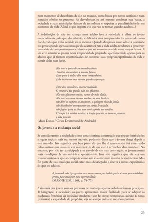 num momento de descoberta de si e do mundo, numa busca por novos sentidos e num
                    exercício efetivo no presente. Ao desvalorizar ou até mesmo condenar essa busca, a
                    sociedade e suas instituições deixam de reconhecer e respeitar as peculiaridades de seu
                    momento de vida (Afinal o que importa é o que vão se tornar quando adultos...).

                    A indefinição de não ser criança nem adulto leva a sociedade a olhar os jovens
                    essencialmente pelo que eles não são, e dificulta uma compreensão da juventude como
                    fase da vida que tenha sentido em si mesma. Quando dirigimos nosso olhar à juventude
                    nos preocupando apenas com o que ela acarretará para a vida adulta, tendemos a prescrever
                    uma série de comportamentos e atitudes que só assumem sentido num tempo futuro. É
                    um erro ancorar os jovens nesta temporalidade projetada, que faz sentido apenas para os
                    adultos que já tiveram oportunidades de construir suas próprias experiências de vida e
                    extrair delas suas lições.

                                    Não serei o poeta de um mundo caduco.
                                    Também não cantarei o mundo futuro.
                                    Estou preso à vida e olho meus companheiros.
                                    Estão taciturnos mas nutrem grandes esperanças.

                                  Entre eles, considero a enorme realidade.
                                  O presente é tão grande, não nos afastemos.
                                  Não nos afastemos muito, vamos de mãos dadas.
                                  Não serei o cantor de uma mulher, de uma história,
                                  não direi os suspiros ao anoitecer, a paisagem vista da janela,
                                  não distribuirei entorpecentes ou cartas de suicida,
                                  não fugirei para as ilhas nem serei raptado por serafins.
                                  O tempo é a minha matéria, o tempo presente, os homens presentes,
                                  a vida presente.
                    (Mãos Dadas / Carlos Drummond de Andrade)

                    Os jovens e a mudança social

                    Se considerarmos a sociedade como uma contínua construção que requer instituições
                    e regras sociais mais ou menos estáveis, podemos dizer que o jovem chega depois a
                    este mundo. Isso significa que boa parte do que lhe é apresentado foi construído
                    pelos outros, que insistem em convencê-Io de que este é o “melhor dos mundos”. No
                    entanto, por não ter participado e se envolvido em sua construção, o jovem possui
                    mais condições de estranhá-lo e questioná-lo. Isso não significa que ele seja um
                    revolucionário ou que se comporte como um viajante num mundo desconhecido. Mas
                    faz parte de sua condição social estar mais desapegado e aberto a novas experiências
                    do que os adultos.

                                 A juventude não é progressista nem conservadora por índole, porém é uma potencialidade
                                 pronta para qualquer nova oportunidade.
                                 (MANNHEIM, 1968, p. 74-75)

                    A sintonia dos jovens com os processos de mudança aparece sob duas formas principais:
                    1) Integração à sociedade: os jovens apresentam maior facilidade para se adaptar às
                    mudanças frenéticas da sociedade moderna (uso das novas tecnologias, adesão às novas
                    profissões) e capacidade de propô-las, seja no campo cultural, social ou político.



                                                                                                                     23


ki2_mod01.indd 23                                                                                                   3/6/07 10:15:40 AM
 