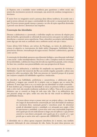 2) Ruptura com a sociedade: maior tendência para questionar a ordem social, seja
          através dos movimentos juvenis de contestação, seja através de condutas transgressoras e
          desviantes.

          É muito forte no imaginário social a presença desta última tendência, de acordo com a
          qual os jovens colocam em xeque a continuidade da vida social e a manutenção do status
          quo. Os jovens tornam grande ameaça e passam a ser alvo de ações específicas destinadas
          a prevenir seus desvios e domesticar seus impulsos.

          Construção das identidades
          Durante a adolescência e a juventude, o indivíduo amplia seu universo de relações para
          além da família, aproximando-se sobretudo de outros jovens com quem vai realizar novas
          descobertas e construir novas experiências. Passa a descobrir sua própria individualidade,
          como algo que não mais se confunde com o ambiente social, mas que é único.

          Como afirma Erik Erikson, um teórico da Psicologia, no início da adolescência a
          criança já adquiriu os instrumentos da idade adulta (linguagem, habilidades físicas,
          pensamento abstrato, internalização de regras sociais). Durante a adolescência, aprende
          como usá-los.

          A construção da identidade apresenta uma dimensão biológica, uma dimensão individual
          e uma social – todas interdependentes. Para levar a cabo a complexa tarefa da construção
          de sua identidade, o adolescente lança mão de toda sua experiência passada, como criança.
          Ao fazer isso, coordena suas potencialidades com suas perspectivas de futuro.

          Até o início da adolescência, o indivíduo foi ampliando seu repertório de vivências e
          habilidades. A partir daí tratará de dar-lhes um sentido singular, passando a adotar uma
          perspectiva sobre sua própria vida. Todo esse processo só é possível porque ele já possui
          um conjunto complexo de habilidades cognitivas e intelectuais.

          Ao descobrir suas habilidades, preferências e características, o adolescente passa a
          confrontar a imagem que constrói de si próprio com as imagens que os outros lhe
          atribuem. É neste jogo entre o eu e os outros que sua identidade vai sendo construída.
          É bom lembrar que a formação da identidade se inicia na primeira infância e percorre
          todo o ciclo vital, não estando totalmente acabada até a velhice. Trata-se de um processo
          dinâmico, que se constrói ao longo de toda uma vida. Mas é na adolescência que
          esse processo atinge seu ápice, sendo esta uma fase da vida crucial na definição das
          possibilidades futuras.

                       Os jovens devem tornar-se pessoas totais por seu próprio esforço, e isto durante
                      um estágio de desenvolvimento caracterizado por uma diversidade de mudanças
                      no crescimento físico, maturação genital e consciência social. Eu denominei
                      sentido de identidade interior a totalidade a ser alcançada nesse estágio. A fim
                      de experimentar a totalidade, o jovem deve sentir uma continuidade progressiva
                      entre aquilo que ele vem sendo durante os longos anos da infância e o que promete
                      converter-se num futuro antecipado; entre aquilo que ele se concebe ser e o que
                      percebe que os outros vêem nele e esperam dele. (ERIKSON, 1968. p. 87)

          A identidade não se coloca apenas enquanto descoberta de si mesmo, mas também
          enquanto elaboração de uma orientação de vida. Assim, faz parte desse processo um



          24


ki2_mod01.indd 24                                                                                         3/6/07 10:15:40 AM
 