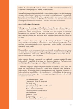 trabalho do adolescente e do jovem no sentido de escolher os caminhos a serem trilhados
                    e os rumos a serem perseguidos por eles daí para a frente.

                    Se uma forte característica da adolescência é a capacidade de integrar experiências passadas
                    com perspectivas futuras, é importante observar que a concretização dessa potencialidade
                    passa cada vez mais a depender do esforço do próprio sujeito (embora as condições sociais
                    sejam cruciais para favorecer ou dificultar esse processo). Aqui passamos a introduzir
                    outro aspecto importante da juventude, a crescente capacidade de autonomia.

                    Autonomia e experimentação

                    Todo o processo de construção de identidade só é possível porque os jovens adquirem a
                    capacidade de processar suas experiências de forma relativamente autônoma, ou seja, a
                    partir do seu próprio esforço pessoal. A identidade não é algo que possa ser construído
                    externamente ao indivíduo. Se por algum desequilíbrio uma pessoa não assume a
                    capacidade de construir uma perspectiva sobre si mesmo, ninguém poderá fazê-lo em
                    seu lugar.

                    Mas a autonomia não se resume ao processo de construção de identidade. Ela faz parte
                    da expansão do jovem em relação ao mundo social, à sua crescente capacidade de analisar
                    situações, hierarquizar problemas, fazer julgamentos e realizar escolhas. Trata-se de um
                    processo de emancipação.

                    Nesse sentido, os jovens costumam começar a questionar, às vezes arduamente, as situações
                    em que as decisões já estão prontas e acabadas, pois querem participar ativamente daquilo
                    que lhes diz respeito. Reivindicam o direito de serem ouvidos e considerados. Passam a
                    rejeitar cada vez mais a tutela dos adultos.

                    Assim, podemos dizer que a autonomia está relacionada à autodeterminação, liberdade,
                    independência e capacidade de governar-se a si mesmo. Seu oposto é a heteronomia,
                    condição típica das crianças, que denota dependência e subordinação.

                    A autonomia é algo que compõe a experiência juvenil, e também se coloca como uma
                    busca, um valor almejado socialmente. Quanto mais autônomos, mais autênticos e
                    independentes do mundo adulto, conseqüentemente mais donos de si mesmos. A
                    independência, a autenticidade, o desprendimento e a originalidade são ingredientes
                    importantes de uma imagem que é bastante perseguida pelos jovens e pela sociedade
                    moderna como um todo.

                                E se eu for o primeiro a prever
                                e poder desistir do que for dar errado?
                                Ora, se não sou eu
                                quem mais vai decidir o que é bom pra mim?
                                Dispenso a previsão!
                                Ah, se o que eu sou é também
                                o que eu escolhi ser, aceito a condição
                                Vou levando assim
                                que o acaso é amigo
                                do meu coração
                                (O velho e o Moço / Los Hermanos)



                                                                                                             25


ki2_mod01.indd 25                                                                                           3/6/07 10:15:41 AM
 