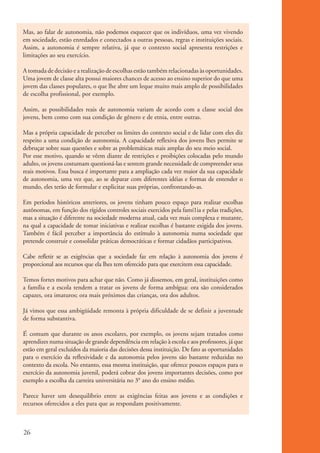 Mas, ao falar de autonomia, não podemos esquecer que os indivíduos, uma vez vivendo
          em sociedade, estão enredados e conectados a outras pessoas, regras e instituições sociais.
          Assim, a autonomia é sempre relativa, já que o contexto social apresenta restrições e
          limitações ao seu exercício.

          A tomada de decisão e a realização de escolhas estão também relacionadas às oportunidades.
          Uma jovem de classe alta possui maiores chances de acesso ao ensino superior do que uma
          jovem das classes populares, o que lhe abre um leque muito mais amplo de possibilidades
          de escolha profissional, por exemplo.

          Assim, as possibilidades reais de autonomia variam de acordo com a classe social dos
          jovens, bem como com sua condição de gênero e de etnia, entre outras.

          Mas a própria capacidade de perceber os limites do contexto social e de lidar com eles diz
          respeito a uma condição de autonomia. A capacidade reflexiva dos jovens lhes permite se
          debruçar sobre suas questões e sobre as problemáticas mais amplas do seu meio social.
          Por esse motivo, quando se vêem diante de restrições e proibições colocadas pelo mundo
          adulto, os jovens costumam questioná-las e sentem grande necessidade de compreender seus
          reais motivos. Essa busca é importante para a ampliação cada vez maior da sua capacidade
          de autonomia, uma vez que, ao se deparar com diferentes idéias e formas de entender o
          mundo, eles terão de formular e explicitar suas próprias, confrontando-as.

          Em períodos históricos anteriores, os jovens tinham pouco espaço para realizar escolhas
          autônomas, em função dos rígidos controles sociais exercidos pela famí1ia e pelas tradições,
          mas a situação é diferente na sociedade moderna atual, cada vez mais complexa e mutante,
          na qual a capacidade de tomar iniciativas e realizar escolhas é bastante exigida dos jovens.
          Também é fácil perceber a importância do estímulo à autonomia numa sociedade que
          pretende construir e consolidar práticas democráticas e formar cidadãos participativos.

          Cabe refletir se as exigências que a sociedade faz em relação à autonomia dos jovens é
          proporcional aos recursos que ela lhes tem oferecido para que exercitem essa capacidade.

          Temos fortes motivos para achar que não. Como já dissemos, em geral, instituições como
          a família e a escola tendem a tratar os jovens de forma ambígua: ora são considerados
          capazes, ora imaturos; ora mais próximos das crianças, ora dos adultos.

          Já vimos que essa ambigüidade remonta à própria dificuldade de se definir a juventude
          de forma substantiva.

          É comum que durante os anos escolares, por exemplo, os jovens sejam tratados como
          aprendizes numa situação de grande dependência em relação à escola e aos professores, já que
          estão em geral excluídos da maioria das decisões dessa instituição. De fato as oportunidades
          para o exercício da reflexividade e da autonomia pelos jovens são bastante reduzidas no
          contexto da escola. No entanto, essa mesma instituição, que oferece poucos espaços para o
          exercício da autonomia juvenil, poderá cobrar dos jovens importantes decisões, como por
          exemplo a escolha da carreira universitária no 3° ano do ensino médio.

          Parece haver um desequilíbrio entre as exigências feitas aos jovens e as condições e
          recursos oferecidos a eles para que as respondam positivamente.



          26


ki2_mod01.indd 26                                                                                        3/6/07 10:15:41 AM
 