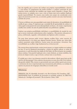 Isso não significa que os jovens não tenham suas próprias responsabilidades e deveres
                    – e são muitos. O cumprimento das tarefas escolares e a própria construção de uma
                    trajetória escolar individual são trabalhos que exigem muito empenho e energia. Para
                    muitos jovens, os cuidados com a casa e com os irmãos mais novos também implicam
                    grande responsabilidade. No entanto, essas tarefas nem sempre são consideradas como
                    signos da autonomia juvenil, mas, ao contrário, podem coexistir com uma visão bastante
                    tutelada dos jovens.

                    O jovem se defronta com uma quantidade muito maior de alternativas e de possibilidades de
                    escolha do que a criança. É importante que a sociedade lhe dê oportunidade de conhecer os
                    vários papéis sociais possíveis de serem desempenhados no futuro, e de ensaiar e experimentar
                    escolhas nesse sentido. Só assim ele poderá descobrir suas preferências e aptidões.

                    Explorar suas próprias possibilidades individuais e as possibilidades do mundo faz com
                    que os jovens construam conhecimentos sobre si próprios, e lhes permite colocarem-se à
                    prova, confirmando, negando e reformulando suas hipóteses sobre si mesmos.

                    Faz parte desse processo poder reverter algumas escolhas feitas, como exercício de
                    autoconhecimento e de ensaio para algumas decisões futuras. Mesmo que várias delas
                    acabem assumindo caráter definitivo, muitas outras são provisórias e reversíveis. Essa
                    reversibilidade nas escolhas é algo fundamental na vivência juvenil.

                    No contexto dessa experimentação, muitos jovens passam a se engajar também em condutas
                    de risco. O uso de substâncias psicotrópicas, a prática de esportes radicais, os rachas de
                    automóveis e o surfe ferroviário nas cidades de São Paulo e do Rio de Janeiro são exemplos
                    dessas condutas. Uma possível explicação seria a maior distância, ao menos simbólica, dos
                    jovens em relação à morte, o que os levaria a arriscar mais os seus limites.

                    É verdade que o risco é um elemento central da vida moderna. Afinal, quem hoje em dia
                    está livre do desemprego? E dos acidentes tão presentes no nosso dia-a-dia? E da violência
                    das grandes cidades? Mas, mesmo se apresentando tanto para adultos quanto para jovens,
                    o sentimento do risco é experimentado mais intensamente pelos últimos, na condição de
                    sujeitos em processo de integração ainda difusa no mundo social.

                    Referências

                    ERIKSON, Erik. H. Identidade, Juventude e crise. Rio de Janeiro: Ed. Guanabara, 1987.
                    MANNHEIM, Karl. O problema da juventude na sociedade moderna. In: BRITTO,
                    Sulamita de. Sociologia da juventude I. Rio de Janeiro: Zahar, 1968.




                                                                                                              27


ki2_mod01.indd 27                                                                                            3/6/07 10:15:41 AM
 