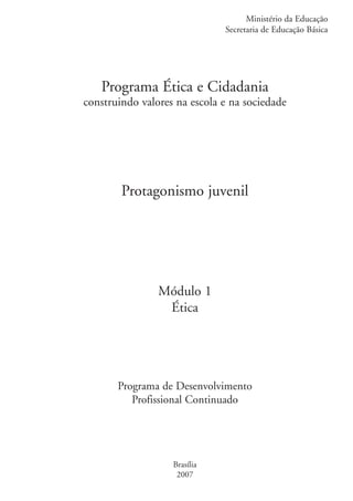Ministério da Educação
                                                 Secretaria de Educação Básica




                      Programa Ética e Cidadania
                   construindo valores na escola e na sociedade




                           Protagonismo juvenil




                                   Módulo 1
                                    Ética




                          Programa de Desenvolvimento
                             Profissional Continuado




                                      Brasília
                                       2007


ki2_mod01.indd 1                                                           3/6/07 10:15:25 AM
 
