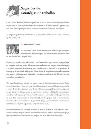 Sugestões de
                                  estratégias de trabalho

          Com a leitura do texto, pretende-se promover, na escola, a discussão sobre as juventudes,
          os processos de construção da identidade dos jovens e, de forma específica, propor ações
          que reforcem seu protagonismo no âmbito da escola onde convivem, diariamente.


          As propostas poderão ser desenvolvidas: a) No Fórum Escolar de Ética e de Cidadania.
          b) Nas salas de aula.


                                  Í Na reunião do Fórum:


                                  Na reunião do Fórum, tendo o texto como referência, pode-se seguir
                                  dois caminhos alternativos para se discutir as idéias centrais do texto
          de Ana Paula Corti e Raquel Souza.


          O primeiro caminho passa pelo convite a um(a) especialista (por exemplo, uma psicóloga,
          da escola ou não) que, tendo tido acesso antecipado ao texto, prepara uma palestra para
          a reunião, apontando as diferenças entre adolescência e juventude e os processos de
          construção da identidade adolescente. Dessa forma, de maneira sistematizada, as pessoas
          têm acesso a explicações mais elaboradas e têm a oportunidade de tirar dúvidas com o(a)
          especialista convidado(a).


          Um segundo caminho, adotado em outras propostas deste programa, pressupõe dividir
          os participantes do Fórum em grupos e cada um deles se responsabiliza por aprofundar
          a leitura de um dos tópicos do texto. Tendo tido acesso antecipado ao mesmo, as pessoas
          podem promover leituras extras e trazer para a reunião: bibliografia complementar,
          dúvidas específicas ou a opinião de especialistas sobre a juventude retiradas, por exemplo,
          de sites. Após a apresentação da síntese de cada um dos grupos, pode-se promover uma
          discussão sobre as características da juventude hoje, e, principalmente, falar sobre as
          características, negativas e positivas, dos jovens da sua escola.


          Independentemente do caminho escolhido, a reunião do Fórum pode terminar com a
          realização de uma pesquisa coletiva, envolvendo toda a escola, sobre os espaços de participação
          que os jovens têm na comunidade. Tal pesquisa será mais bem detalhada a seguir.



          28


ki2_mod01.indd 28                                                                                           3/6/07 10:15:41 AM
 
