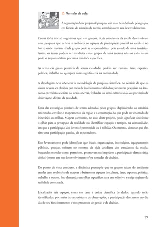 Í Nas salas de aula:


                                       A organização deste projeto de pesquisa será mais bem definida pelo grupo,
                                       em função do número de turmas envolvidas em seu desenvolvimento.


                    Como idéia inicial, sugerimos que, em grupos, o(a)s estudantes da escola desenvolvam
                    uma pesquisa que os leve a conhecer os espaços de participação juvenil na escola e no
                    bairro onde moram. Cada grupo pode se responsabilizar pelo estudo de uma temática.
                    Assim, os temas podem ser divididos entre grupos de uma mesma sala ou cada turma
                    pode se responsabilizar por uma temática específica.


                    As temáticas gerais possíveis de serem estudadas podem ser: cultura, lazer, esportes,
                    política, trabalho ou qualquer outra significativa na comunidade.


                    A abordagem deve obedecer à metodologia de pesquisa científica, no sentido de que os
                    dados devem ser obtidos por meio de instrumentos validados por outras pesquisas na área,
                    como entrevistas escritas ou orais, abertas, fechadas ou semi-estruturadas, ou por meio de
                    observações diretas da realidade.


                    Uma das estratégias possíveis de serem adotadas pelos grupos, dependendo da temática
                    em estudo, envolve o mapeamento da região e a construção do que pode ser chamado de
                    itinerários ou trilhas. Mapear o entorno, no caso deste projeto, pode significar direcionar
                    o olhar para a percepção da realidade ou identificar espaços e tempos, na comunidade,
                    em que a participação dos jovens é promovida ou é tolhida. Ou mesmo, detectar que eles
                    têm uma participação passiva, de expectadores.


                    Esse levantamento pode identificar que locais, organizações, instituições, equipamentos
                    públicos, pessoas, existem no entorno da vida cotidiana dos estudantes da escola,
                    buscando entender como permitem, promovem ou impedem a participação democrática
                    dos(as) jovens em seu desenvolvimento e/ou tomadas de decisão.


                    Do ponto de vista concreto, a dinâmica pressupõe que os grupos saiam do ambiente
                    escolar com o objetivo de mapear o bairro e os espaços de cultura, lazer, esportes, política,
                    trabalho e outros. Isso demanda um olhar específico para esse objetivo e exige registro da
                    realidade constatada.


                    Localizados tais espaços, entra em cena a coleta científica de dados, quando serão
                    identificadas, por meio de entrevistas e de observações, a participação dos jovens no dia
                    dia de seu funcionamento e nos processos de gestão e de decisão.



                                                                                                              29


ki2_mod01.indd 29                                                                                            3/6/07 10:15:42 AM
 
