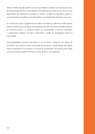 Todos os dados coletados podem ser alvos de atividades e reflexões no interior da escola e
          do Fórum Escolar de Ética e de Cidadania. No âmbito do currículo escolar, uma vez mais,
          dependendo dos professores envolvidos no projeto, as diferentes disciplinas podem se
          envolver de forma específica ou interdisciplinar, na produção dos relatórios, textos, etc.


          Se a escola tiver acesso a equipamentos de rádio comunitária, os diferentes estudos podem
          fornecer matérias para a produção dos programas da rádio. As entrevistas podem aparecer
          no jornal da escola e os relatórios podem ser encaminhados às diversas instituições
          e equipamentos públicos do bairro, apontando o quadro de participação juvenil na
          comunidade.


          Uma possibilidade decorrente do projeto é, ao seu final, a criação de um “fórum da
          juventude”, que reunirá os jovens interessados em promover a transformação das relações
          entre as instituições de seu entorno e os jovens da comunidade. Tal iniciativa pode surgir
          e ser incentivada no âmbito do Fórum Escolar de Ética e de Cidadania.




          30


ki2_mod01.indd 30                                                                                      3/6/07 10:15:42 AM
 