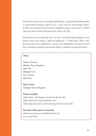 Para discutir questões éticas, relacionadas à globalização, e o papel da mídia influenciando
                    o comportamento humano, sugerimos que a escola assista ao curta-metragem Meow.
                    O filme, uma animação do diretor Marcos Magalhães, ganhou, entre outros, o Prêmio
                    Especial do Júri no Festival Internacional de Cannes, em 1982.


                    Ele apresenta um gato esfomeado, que, sem leite, é convencido pela propaganda e pela
                    pressão, muitas vezes violenta, a beber um refrigerante – a “Soda-Cólica”. Meow é uma
                    bem humorada crítica à globalização, e mostra, com simplicidade, uma lição de moral
                    bem articulada que pode gerar interessantes debates e produções de projetos na escola.



                    Meow

                    Gênero: Animação
                    Diretor: Marcos Magalhães
                    Ano: 1981
                    Duração: 8 min
                    Cor: Colorido
                    País: Brasil.


                    Ficha Técnica
                    Animação: Marcos Magalhães.


                    Prêmios recebidos
                    Melhor Filme - Júri Popular no Festival de Brasília 1981
                    Melhor Roteiro no Festival de Brasília 1981
                    Prêmio Especial do Júri no Festival Internacional de Cannes 1982.


                    Site onde o filme pode ser encontrado:
                    http://www.portacurtas.com.br/Filme.asp?Cod=811
                    www.mec.gov.br/seb




                                                                                                             33


ki2_mod01.indd 33                                                                                           3/6/07 10:15:42 AM
 