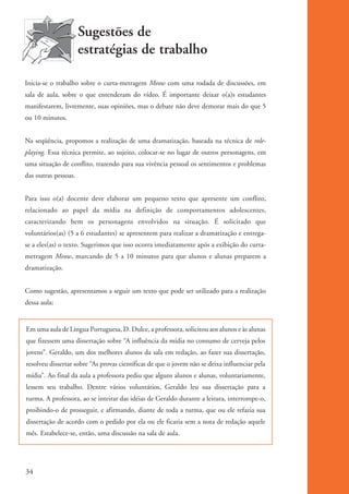 Sugestões de
                                estratégias de trabalho

          Inicia-se o trabalho sobre o curta-metragem Meow com uma rodada de discussões, em
          sala de aula, sobre o que entenderam do vídeo. É importante deixar o(a)s estudantes
          manifestarem, livremente, suas opiniões, mas o debate não deve demorar mais do que 5
          ou 10 minutos.


          Na seqüência, propomos a realização de uma dramatização, baseada na técnica de role-
          playing. Essa técnica permite, ao sujeito, colocar-se no lugar de outros personagens, em
          uma situação de conflito, trazendo para sua vivência pessoal os sentimentos e problemas
          das outras pessoas.


          Para isso o(a) docente deve elaborar um pequeno texto que apresente um conflito,
          relacionado ao papel da mídia na definição de comportamentos adolescentes,
          caracterizando bem os personagens envolvidos na situação. É solicitado que
          voluntários(as) (5 a 6 estudantes) se apresentem para realizar a dramatização e entrega-
          se a eles(as) o texto. Sugerimos que isso ocorra imediatamente após a exibição do curta-
          metragem Meow, marcando de 5 a 10 minutos para que alunos e alunas preparem a
          dramatização.


          Como sugestão, apresentamos a seguir um texto que pode ser utilizado para a realização
          dessa aula:


          Em uma aula de Língua Portuguesa, D. Dulce, a professora, solicitou aos alunos e às alunas
          que fizessem uma dissertação sobre “A influência da mídia no consumo de cerveja pelos
          jovens”. Geraldo, um dos melhores alunos da sala em redação, ao fazer sua dissertação,
          resolveu dissertar sobre “As provas científicas de que o jovem não se deixa influenciar pela
          mídia”. Ao final da aula a professora pediu que alguns alunos e alunas, voluntariamente,
          lessem seu trabalho. Dentre vários voluntários, Geraldo leu sua dissertação para a
          turma. A professora, ao se inteirar das idéias de Geraldo durante a leitura, interrompe-o,
          proibindo-o de prosseguir, e afirmando, diante de toda a turma, que ou ele refazia sua
          dissertação de acordo com o pedido por ela ou ele ficaria sem a nota de redação aquele
          mês. Estabelece-se, então, uma discussão na sala de aula.




          34


ki2_mod01.indd 34                                                                                        3/6/07 10:15:42 AM
 
