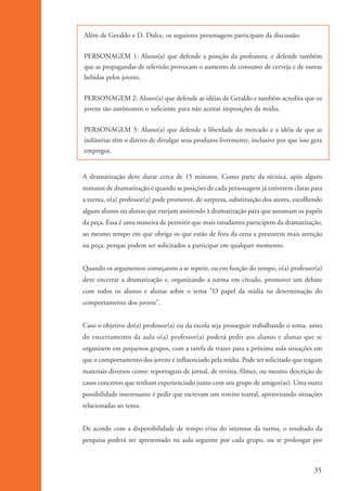 Além de Geraldo e D. Dulce, os seguintes personagens participam da discussão:


                    PERSONAGEM 1: Aluno(a) que defende a posição da professora, e defende também
                    que as propagandas de televisão provocam o aumento de consumo de cerveja e de outras
                    bebidas pelos jovens.


                    PERSONAGEM 2: Aluno(a) que defende as idéias de Geraldo e também acredita que os
                    jovens são autônomos o suficiente para não aceitar imposições da mídia.


                    PERSONAGEM 3: Aluno(a) que defende a liberdade do mercado e a idéia de que as
                    indústrias têm o direito de divulgar seus produtos livremente, inclusive por que isso gera
                    empregos.


                    A dramatização deve durar cerca de 15 minutos. Como parte da técnica, após alguns
                    minutos de dramatização e quando as posições de cada personagem já estiverem claras para
                    a turma, o(a) professor(a) pode promover, de surpresa, substituição dos atores, escolhendo
                    alguns alunos ou alunas que estejam assistindo à dramatização para que assumam os papéis
                    da peça. Essa é uma maneira de permitir que mais estudantes participem da dramatização,
                    ao mesmo tempo em que obriga os que estão de fora da cena a prestarem mais atenção
                    na peça, porque podem ser solicitados a participar em qualquer momento.


                    Quando os argumentos começarem a se repetir, ou em função do tempo, o(a) professor(a)
                    deve encerrar a dramatização e, organizando a turma em círculo, promover um debate
                    com todos os alunos e alunas sobre o tema "O papel da mídia na determinação do
                    comportamento dos jovens".


                    Caso o objetivo do(a) professor(a) ou da escola seja prosseguir trabalhando o tema, antes
                    do encerramento da aula o(a) professor(a) poderá pedir aos alunos e alunas que se
                    organizem em pequenos grupos, com a tarefa de trazer para a próxima aula situações em
                    que o comportamento dos jovens é influenciado pela mídia. Pode ser solicitado que tragam
                    materiais diversos como: reportagens de jornal, de revista, filmes, ou mesmo descrição de
                    casos concretos que tenham experienciado junto com seu grupo de amigos(as). Uma outra
                    possibilidade interessante é pedir que escrevam um roteiro teatral, aproveitando situações
                    relacionadas ao tema.


                    De acordo com a disponibilidade de tempo e/ou do interesse da turma, o resultado da
                    pesquisa poderá ser apresentado na aula seguinte por cada grupo, ou se prolongar por



                                                                                                           35


ki2_mod01.indd 35                                                                                         3/6/07 10:15:42 AM
 