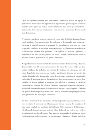 Quais os caminhos possíveis para transformar a instituição escolar em espaço de
                    participação democrática? As experiências e depoimentos que se seguem podem ser
                    tomados como ponto de partida e como referências para ações que vislumbrem a
                    participação efetiva dos(as) estudantes na vida escolar e a construção de uma escola
                    mais democrática.


                    A primeira experiência retrata o processo de construção do Grêmio Estudantil numa
                    escola estadual. Com depoimentos da professora e do educador que apoiaram a
                    iniciativa, é possível adentrar os processos de aprendizagem presentes nas etapas
                    – aprender a dialogar, a participar, a tomar decisões, etc., bem como as resistências
                    e dificuldades também nelas presentes. Fica explícita, na referida experiência, a
                    importância de uma decisão política da escola, tomada coletivamente pelos(as)
                    docentes e demais profissionais, de apoiar tal iniciativa.


                    A segunda experiência traz um trabalho de fortalecimento da representação discente,
                    desenvolvido com 42 jovens representantes de classe do ensino médio de duas
                    escolas estaduais. Tal trabalho, no formato de oficinas, foi estruturado sob três
                    eixos: diagnóstico dos processos de eleição e participação discente no interior das
                    escolas; discussão sobre democracia, gestão democrática e conceitos de participação;
                    elaboração de propostas para o fortalecimento dos representantes. A partir desse
                    trabalho, os jovens puderam se organizar para efetivar as propostas e estratégias
                    construídas no contexto das oficinas. Como na construção do grêmio, destaca-se a
                    necessidade de se receber apoio da instituição escolar para a referida prática. No caso
                    em questão, houve negociação prévia com a direção, a coordenação pedagógica e com
                    os(as)professores das instituições envolvidas.


                    Por fim, a terceira e última experiência retrata um projeto que, inicialmente, nasceu
                    com o intuito de contornar as dificuldades de leitura e escrita dos estudantes de
                    uma escola estadual, no município de Cachoeira (CE). Sem dispor de biblioteca, a
                    referida escola desenvolveu, com apoio do Clube do Jornal, um projeto que envolveu
                    a produção de um jornal escolar. Para além da apropriação da escrita, os jovens
                    envolvidos nesse projeto passaram a se interessar pela vida dentro e fora da instituição



                                                                                                         39


ki2_mod01.indd 39                                                                                       3/6/07 10:15:43 AM
 