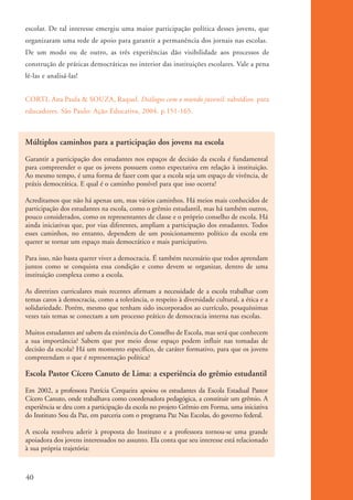escolar. De tal interesse emergiu uma maior participação política desses jovens, que
          organizaram uma rede de apoio para garantir a permanência dos jornais nas escolas.
          De um modo ou de outro, as três experiências dão visibilidade aos processos de
          construção de práticas democráticas no interior das instituições escolares. Vale a pena
          lê-las e analisá-las!


          CORTI, Ana Paula & SOUZA, Raquel. Diálogos com o mundo juvenil: subsídios para
          educadores. São Paulo: Ação Educativa, 2004. p.151-165.



          Múltiplos caminhos para a participação dos jovens na escola
          Garantir a participação dos estudantes nos espaços de decisão da escola é fundamental
          para compreender o que os jovens possuem como expectativa em relação à instituição.
          Ao mesmo tempo, é uma forma de fazer com que a escola seja um espaço de vivência, de
          práxis democrática. E qual é o caminho possível para que isso ocorra?

          Acreditamos que não há apenas um, mas vários caminhos. Há meios mais conhecidos de
          participação dos estudantes na escola, como o grêmio estudantil, mas há também outros,
          pouco considerados, como os representantes de classe e o próprio conselho de escola. Há
          ainda iniciativas que, por vias diferentes, ampliam a participação dos estudantes. Todos
          esses caminhos, no entanto, dependem de um posicionamento político da escola em
          querer se tornar um espaço mais democrático e mais participativo.

          Para isso, não basta querer viver a democracia. É também necessário que todos aprendam
          juntos como se conquista essa condição e como devem se organizar, dentro de uma
          instituição complexa como a escola.

          As diretrizes curriculares mais recentes afirmam a necessidade de a escola trabalhar com
          temas caros à democracia, como a tolerância, o respeito à diversidade cultural, a ética e a
          solidariedade. Porém, mesmo que tenham sido incorporados ao currículo, pouquíssimas
          vezes tais temas se conectam a um processo prático de democracia interna nas escolas.

          Muitos estudantes até sabem da existência do Conselho de Escola, mas será que conhecem
          a sua importância? Sabem que por meio desse espaço podem influir nas tomadas de
          decisão da escola? Há um momento específico, de caráter formativo, para que os jovens
          compreendam o que é representação política?

          Escola Pastor Cícero Canuto de Lima: a experiência do grêmio estudantil
          Em 2002, a professora Patrícia Cerqueira apoiou os estudantes da Escola Estadual Pastor
          Cícero Canuto, onde trabalhava como coordenadora pedagógica, a constituir um grêmio. A
          experiência se deu com a participação da escola no projeto Grêmio em Forma, uma iniciativa
          do Instituto Sou da Paz, em parceria com o programa Paz Nas Escolas, do governo federal.

          A escola resolveu aderir à proposta do Instituto e a professora tornou-se uma grande
          apoiadora dos jovens interessados no assunto. Ela conta que seu interesse está relacionado
          à sua própria trajetória:



          40


ki2_mod01.indd 40                                                                                       3/6/07 10:15:43 AM
 