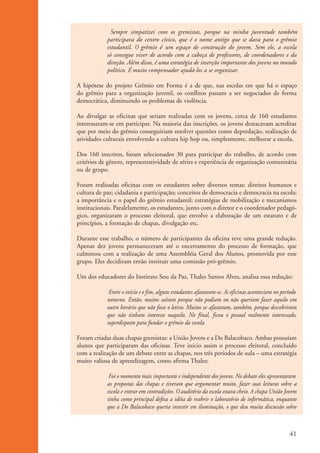 Sempre simpatizei com os gremistas, porque na minha juventude também
                                participava do centro cívico, que é o nome antigo que se dava para o grêmio
                                estudantil. O grêmio é um espaço de construção do jovem. Sem ele, a escola
                                só consegue viver de acordo com a cabeça de professores, de coordenadores e da
                                direção. Além disso, é uma estratégia de inserção importante dos jovens no mundo
                                político. É muito compensador ajudá-los a se organizar.

                    A hipótese do projeto Grêmio em Forma é a de que, nas escolas em que há o espaço
                    do grêmio para a organização juvenil, os conflitos passam a ser negociados de forma
                    democrática, diminuindo os problemas de violência.

                    Ao divulgar as oficinas que seriam realizadas com os jovens, cerca de 160 estudantes
                    interessaram-se em participar. Na maioria das inscrições, os jovens destacavam acreditar
                    que por meio do grêmio conseguiriam resolver questões como depredação, realização de
                    atividades culturais envolvendo a cultura hip hop ou, simplesmente, melhorar a escola.

                    Dos 160 inscritos, foram selecionados 30 para participar do trabalho, de acordo com
                    critérios de gênero, representatividade de séries e experiência de organização comunitária
                    ou de grupo.

                    Foram realizadas oficinas com os estudantes sobre diversos temas: direitos humanos e
                    cultura de paz; cidadania e participação; conceitos de democracia e democracia na escola;
                    a importância e o papel do grêmio estudantil; estratégias de mobilização e mecanismos
                    institucionais. Paralelamente, os estudantes, junto com o diretor e o coordenador pedagó-
                    gico, organizaram o processo eleitoral, que envolve a elaboração de um estatuto e de
                    princípios, a formação de chapas, divulgação etc.

                    Durante esse trabalho, o número de participantes da oficina teve uma grande redução.
                    Apenas dez jovens permaneceram até o encerramento do processo de formação, que
                    culminou com a realização de uma Assembléia Geral dos Alunos, promovida por esse
                    grupo. Eles decidiram então instituir uma comissão pró-grêmio.

                    Um dos educadores do Instituto Sou da Paz, Thales Santos Alves, analisa essa redução:

                                 Entre o início e o fim, alguns estudantes afastaram-se. As oficinas aconteciam no período
                                noturno. Então, muitos saíram porque não podiam ou não queriam fazer aquilo em
                                outro horário que não fosse o letivo. Muitos se afastaram, também, porque descobriram
                                que não tinham interesse naquilo. No final, ficou o pessoal realmente interessado,
                                superdisposto para fundar o grêmio da escola.

                    Foram criadas duas chapas gremistas: a União Jovem e a Do Balacobaco. Ambas possuíam
                    alunos que participaram das oficinas. Teve início assim o processo eleitoral, concluído
                    com a realização de um debate entre as chapas, nos três períodos de aula – uma estratégia
                    muito valiosa de aprendizagem, como afirma Thales:

                                 Foi o momento mais importante e independente dos jovens. No debate eles apresentaram
                                as propostas das chapas e tiveram que argumentar muito, fazer suas leituras sobre a
                                escola e entrar em contradições. O auditório da escola estava cheio. A chapa União Jovem
                                tinha como principal defesa a idéia de reabrir o laboratório de informática, enquanto
                                que a Do Balacobaco queria investir em iluminação, o que deu muita discussão sobre



                                                                                                                      41


ki2_mod01.indd 41                                                                                                    3/6/07 10:15:43 AM
 