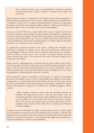 qual é a função do Estado, e quais são as possibilidades e estratégias do movimento
                      estudantil para pressionar o governo a melhorar as condições da escola pública. Foi
                      muito bonito.

          Num primeiro momento, as manifestações dos estudantes foram pouco organizadas. A
          professora Patrícia explica que isso tem a ver com a falta de experiência, mas também com
          a vontade de se fazer ouvir e se respeitar, fomentada durante o processo de organização
          dos grupos e nas oficinas, que promovem debates calorosos. Aquilo que pode parecer só
          gritaria aos olhos de uns, é na verdade um processo de aprendizagem.

          Com pouco mais de 500 votos, a chapa União Jovem venceu a eleição. A partir desse
          momento, era preciso colocar as idéias em prática e começar a interagir com os professores.
          Foi aí que começaram os conflitos. Patrícia comenta que valorizar essa participação juvenil
          nas escolas é uma decisão política, que tem de ser tomada coletivamente pelos professores
          e demais profissionais. Sem isso não é possível garantir o necessário espaço de autonomia
          dos jovens e nem respeitá-los como interlocutores.

          A organização estudantil demanda muito apoio e diálogo dos estudantes com
          professores e membros da equipe técnica. Mas muitos professores acham bonita
          essa participação, desde que ela não acarrete mudança alguma para o seu cotidiano.
          Assim, envolvem-se muito pouco com o assunto, ora porque dispõem de pouco
          tempo (tomado pelas aulas), ora porque não vêem muito sentido em dispor de seu
          tempo para tal atividade.

          Patrícia comenta a dificuldade que os estudantes têm de passar recados na sala de aula e
          saírem no período de aula para a organização de atividades planejadas pelo grêmio. Além
          disso, a escola não institui espaços específicos para que os jovens se encontrem - todas as
          salas são tomadas pelas aulas, a sala dos professores nunca está disponível, a sala em que
          são guardadas as cadeiras quebradas não pode ser desfeita.

          Outra questão diz respeito à percepção da escola quanto ao sentido da participação
          dos jovens. Na medida em que esta não é compreendida como objetivo da instituição,
          a organização e o trânsito pela escola fora do horário de aula são vistos como arruaça
          por muitos profissionais. O tema da participação juvenil sequer é discutido nos espaços
          coletivos dos professores. Tampouco se transforma em atividade pedagógica. Patrícia
          comenta:

                        Muitos professores encaram o grêmio como uma atividade destinada aos
                      estudantes mais bagunceiros da escola. O que eles não percebem é que essa
                      participação geralmente produz impactos muito significativos sobre a relação que
                      o jovem estabelece com a escola e mesmo sobre seu interesse pelos saberes escolares.
                      Não se leva em conta que ninguém nasce com práticas democráticas já inter-
                      nalizadas e de que a ação do grêmio, embora deva ser autônoma, demanda apoio
                      e trabalho pedagógico.

          O grêmio encontrou dificuldade em influir na organização da escola e cumprir aquilo
          que havia proposto no período eleitoral. Reivindicavam uma sala para se organizar, mas
          depararam-se com os questionamentos dos professores. Em decorrência disso, os gremistas
          passaram a encontrar uma oposição e uma contestação de amigos que questionavam os
          rumos da organização e sentiram-se mais fragilizados.



          42


ki2_mod01.indd 42                                                                                            3/6/07 10:15:44 AM
 