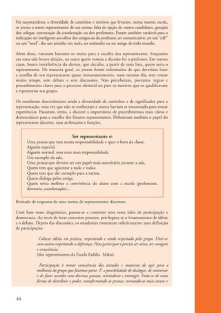 Foi surpreendente a diversidade de caminhos e motivos que levaram, numa mesma escola,
          os jovens a serem representantes de sua turma: falta de opção de outros candidatos, gozação
          dos colegas, convocação da coordenação ou dos professores. Foram também variáveis para a
          indicação: ser inteligente aos olhos dos amigos ou do professor, ser comunicativo, ser um “cdf”
          ou um “nerd”, dar um jeitinho em tudo, ser malandro ou ser amigo de todo mundo.

          Além disso, variaram bastante os meios para a escolha dos representantes. Enquanto
          em uma sala houve eleição, na outra quem tomou a decisão foi o professor. Em outros
          casos, houve interferência do diretor, que decidiu, a partir de uma lista, quem seria o
          representante. De maneira geral, os jovens foram informados de que deveriam fazer
          a escolha de seu representante quase instantaneamente, num mesmo dia, sem tomar
          muito tempo, sem debate e sem discussões. Não perceberam, portanto, regras e
          procedimentos claros para o processo eleitoral ou para os motivos que os qualificavam
          a representar seu grupo.

          Os estudantes desconheciam ainda a diversidade de caminhos e de significados para a
          representação, uma vez que não se conheciam e nunca haviam se encontrado para trocar
          experiências. Passaram, então, a discutir a importância de procedimentos mais claros e
          democráticos para a escolha dos futuros representantes. Debateram também o papel do
          representante discente, suas atribuições e funções.


                                               Ser representante é:
                    Uma pessoa que tem muita responsabilidade e quer o bem da classe.
                    Alguém especial.
                    Alguém normal, mas com mais responsailidade.
                    Um exemplo da sala.
                    Uma pessoa que deveria ter um papel mais autoritário perante a sala.
                    Quem tem que agüentar a tudo e todos.
                    Quem tem que dar exemplo para a turma.
                    Quem dialoga pelos amigs.
                    Quem tenta melhrar a convivência do aluno com a escola (professores,
                    diretoria, coordenação)...

          Retirado de respostas de uma turma de representantes discentes.

          Com base nesse diagnóstico, passou-se a construir uma nova idéia de participação e
          democracia. Ao invés de levar conceitos prontos, privilegiou-se o levantamento de idéias
          e o debate. Depois das discussões, os estudantes montaram coletivamente uma definição
          de participação:

                          Colocar idéias em prática, respeitando e sendo respeitado pelo grupo. Unir-se
                         com outros respeitando a diferença. Para participar é preciso ser ativo, ter coragem
                         e consciência.
                         (dos representantes da Escola Eulália Malta)

                           Participação é tomar consciência das atitudes e maneiras de agir para a
                         melhoria do grupo que fazemos parte. É a possibilidade de dialogar, de conversar
                         e de fazer acordos com diversas pessoas, reivindicar e interagir. Trata-se de uma
                         forma de distribuir o poder, transformando as pessoas, tornando-as mais ativas e



          44


ki2_mod01.indd 44                                                                                               3/6/07 10:15:44 AM
 