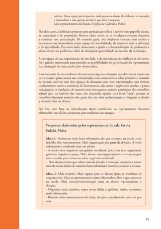 críticas. Num espaço participativo, todos possuem direito de elaborar, recomendar
                                e reivindicar e não apenas aceitar o que Ihes é proposto.
                                (dos representantes da Escola Virgília de Carvalho Pinto)

                    Nos dois casos, a definição proposta para participação coloca o sujeito num papel de escuta,
                    de negociação e de proposição. Restava saber, então, se os estudantes estavam dispostos
                    a construir essa participação. De maneira geral, eles elogiaram bastante suas escolas e
                    destacaram sua importância como espaço de sociabilidade, de encontro com a diferença
                    e de aprendizado. Por outro lado, destacaram a apatia e a desmobilização de professores e
                    alunos frente aos problemas, além do desrespeito generalizado no interior da instituição.

                    A percepção de sua importância, de um lado, e da necessidade de melhorá-la, de outro,
                    foi o gancho encontrado para perceber as possibilidades de participação do representante
                    na construção de uma escola mais democrática.

                    Essa discussão fez os estudantes denunciarem algumas situações que dificultam muito sua
                    participação: quase nunca são comunicados com antecedência sobre reuniões e tomadas
                    de decisão coletiva; não têm espaços de discussão com seus representados; não tinham
                    conhecimento sobre a existência de documentos, tais como o regimento escolar, o plano
                    pedagógico e a legislação, de maneira mais abrangente; quando participam dos conselhos
                    acham que, na maioria das vezes, são chamados apenas para fazer “cena”, porque os
                    conselhos discutem assuntos dos quais eles não têm conhecimento e ninguém se dispõe
                    a introduzi-los no debate.

                    Por fim, com base na identificação desses problemas, os representantes discentes
                    elaboraram, na oficina, propostas para melhorar sua atuação.


                          Propostas elaboradas pelos representantes de sala Escola
                          Eulália Malta

                          Meta 1: Professores mais bem informados do que acontece na escola e no
                          trabalho dos representantes. Mais organização por parte da direção. A escola
                          valorizando e confiando mais nos alunos.
                          - A escola deve organizar um grêmio estudantil, pois com essa organização
                          ganha-se respeito e espaço. Nós, alunos, nos organizaremos e iremos propor
                          uma reunião para conversar sobre o grêmio estudantil.
                          - Nós, alunos, temos que cobrar mais da direção. Temos que pressionar e correr
                          atrás do nosso direito de estarmos bem informados (cartazes, reuniões e avisos).

                          Meta 2: Mais respeito. Mais espaço para os alunos (para se reunirem, se
                          organizarem). Que os representantes sejam informados sobre o que acontece
                          na escola. Mais contato/comunicação entre os alunos representantes e
                          direção.
                          - Organizar mais reuniões, expor novas idéias e opiniões. Assim, estaremos
                          mais informados.
                          - Reunião entre representantes de classe, direção e coordenação, uma vez por
                          mês.




                                                                                                              45


ki2_mod01.indd 45                                                                                            3/6/07 10:15:44 AM
 