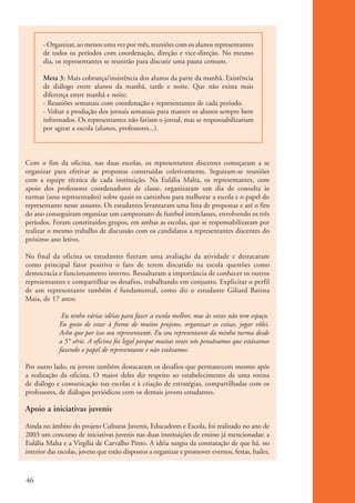 - Organizar, ao menos uma vez por mês, reuniões com os alunos representantes
                    de todos os períodos com coordenação, direção e vice-direção. No mesmo
                    dia, os representantes se reunirão para discutir uma pauta comum.

                    Meta 3: Mais cobrança/insistência dos alunos da parte da manhã. Existência
                    de diálogo entre alunos da manhã, tarde e noite. Que não exista mais
                    diferença entre manhã e noite.
                    - Reuniões semanais com coordenação e representantes de cada período.
                    - Voltar a produção dos jornais semanais para manter os alunos sempre bem
                    informados. Os representantes não fariam o jornal, mas se responsabilizariam
                    por agitar a escola (alunos, professores...).



          Com o fim da oficina, nas duas escolas, os representantes discentes começaram a se
          organizar para efetivar as propostas construídas coletivamente. Seguiram-se reuniões
          com a equipe técnica de cada instituição. Na Eulália Malta, os representantes, com
          apoio dos professores coordenadores de classe, organizaram um dia de consulta às
          turmas (seus representados) sobre quais os caminhos para melhorar a escola e o papel do
          representante nesse assunto. Os estudantes levantaram uma lista de propostas e até o fim
          do ano conseguiram organizar um campeonato de futebol interclasses, envolvendo os três
          períodos. Foram constituídos grupos, em ambas as escolas, que se responsabilizaram por
          realizar o mesmo trabalho de discussão com os candidatos a representantes discentes do
          próximo ano letivo.

          No final da oficina os estudantes fizeram uma avaliação da atividade e destacaram
          como principal fator positivo o fato de terem discutido na escola questões como
          democracia e funcionamento interno. Ressaltaram a importância de conhecer os outros
          representantes e compartilhar os desafios, trabalhando em conjunto. Explicitar o perfil
          de um representante também é fundamental, como diz o estudante Giliard Batista
          Maia, de 17 anos:

                          Eu tenho várias idéias para fazer a escola melhor, mas às vezes não tem espaço.
                         Eu gosto de estar à frente de muitos projetos, organizar as coisas, jogar vôlei.
                         Acho que por isso sou representante. Eu sou representante da minha turma desde
                         a 5° série. A oficina foi legal porque muitas vezes nós pensávamos que estávamos
                         fazendo o papel de representante e não estávamos.

          Por outro lado, os jovens também destacaram os desafios que permanecem mesmo após
          a realização da oficina. O maior deles diz respeito ao estabelecimento de uma rotina
          de diálogo e comunicação nas escolas e à criação de estratégias, compartilhadas com os
          professores, de diálogos periódicos com os demais jovens estudantes.

          Apoio a iniciativas juvenis

          Ainda no âmbito do projeto Culturas Juvenis, Educadores e Escola, foi realizado no ano de
          2003 um concurso de iniciativas juvenis nas duas instituições de ensino já mencionadas: a
          Eulália Malta e a Virgília de Carvalho Pinto. A idéia surgiu da constatação de que há, no
          interior das escolas, jovens que estão dispostos a organizar e promover eventos, festas, bailes,



          46


ki2_mod01.indd 46                                                                                            3/6/07 10:15:45 AM
 
