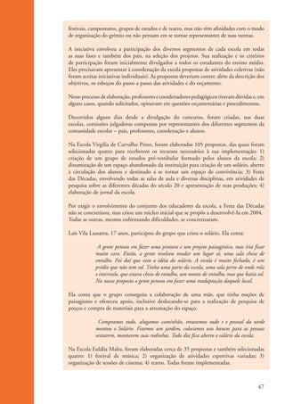 festivais, campeonatos, grupos de estudos e de teatro, mas não têm afinidades com o modo
                    de organização do grêmio ou não pensam em se tornar representantes de suas turmas.

                    A iniciativa envolveu a participação dos diversos segmentos de cada escola em todas
                    as suas fases e também dos pais, na seleção dos projetos. Sua realização e os critérios
                    de participação foram inicialmente divulgados a todos os estudantes do ensino médio.
                    Eles precisavam apresentar à coordenação da escola propostas de atividades coletivas (não
                    foram aceitas iniciativas individuais). As propostas deveriam conter, além da descrição dos
                    objetivos, os esboços do passo a passo das atividades e do orçamento.

                    Nesse processo de elaboração, professores e coordenadores pedagógicos tiravam dúvidas e, em
                    alguns casos, quando solicitados, opinavam em questões orçamentárias e procedimentos.

                    Decorridos alguns dias desde a divulgação do concurso, foram criadas, nas duas
                    escolas, comissões julgadoras compostas por representantes dos diferentes segmentos da
                    comunidade escolar – pais, professores, coordenação e alunos.

                    Na Escola Virgília de Carvalho Pinto, foram elaboradas 105 propostas, das quais foram
                    selecionadas quatro para receberem os recursos necessários à sua implementação: 1)
                    criação de um grupo de estudos pré-vestibular formado pelos alunos da escola; 2)
                    dinamização de um espaço abandonado da instituição para criação de um solário, aberto
                    à circulação dos alunos e destinado a se tornar um espaço de convivência; 3) Festa
                    das Décadas, envolvendo todas as salas de aula e diversas disciplinas, em atividades de
                    pesquisa sobre as diferentes décadas do século 20 e apresentação de suas produções; 4)
                    elaboração de jornal da escola.

                    Por exigir o envolvimento do conjunto dos educadores da escola, a Festa das Décadas
                    não se concretizou, mas criou um núcleo inicial que se propôs a desenvolvê-Ia em 2004.
                    Todas as outras, mesmo enfrentando dificuldades, se concretizaram.

                    Laís Vila Lussarra, 17 anos, participou do grupo que criou o solário. Ela conta:

                                 A gente pensou em fazer uma pintura e um projeto paisagístico, mas iria ficar
                                muito caro. Então, a gente resolveu mudar um lugar só, uma sala cheia de
                                entulho. Foi daí que veio a idéia do solário. A escola é muito fechada, é um
                                prédio que não tem sol. Tinha uma parte da escola, uma sala perto de onde rola
                                o intervalo, que estava cheio de entulho, um monte de entulho, mas que batia sol.
                                Na nossa proposta a gente pensou em fazer uma readaptação daquele local.

                    Ela conta que o grupo conseguiu a colaboração de uma mãe, que tinha noções de
                    paisagismo e ofereceu apoio, inclusive deslocando-se para a realização de pesquisa de
                    preços e compra de materiais para a arrumação do espaço.

                                 Compramos tudo, alugamos caminhão, trouxemos tudo e o pessoal da tarde
                                montou o Solário. Fizemos um jardim, colocamos uns bancos para as pessoas
                                sentarem, montarem suas rodinhas. Todo dia fica aberto o solário da escola.

                    Na Escola Eulália Malta, foram elaboradas cerca de 35 propostas e também selecionadas
                    quatro: 1) festival de música; 2) organização de atividades esportivas variadas; 3)
                    organização de sessões de cinema; 4) teatro. Todas foram implementadas.



                                                                                                              47


ki2_mod01.indd 47                                                                                            3/6/07 10:15:45 AM
 