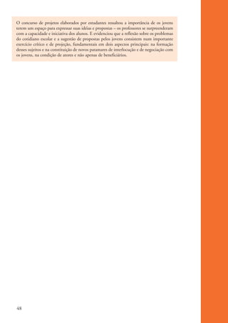 O concurso de projetos elaborados por estudantes ressaltou a importância de os jovens
          terem um espaço para expressar suas idéias e propostas – os professores se surpreenderam
          com a capacidade e iniciativa dos alunos. E evidenciou que a reflexão sobre os problemas
          do cotidiano escolar e a sugestão de propostas pelos jovens consistem num importante
          exercício crítico e de projeção, fundamentais em dois aspectos principais: na formação
          desses sujeitos e na constituição de novos patamares de interlocução e de negociação com
          os jovens, na condição de atores e não apenas de beneficiários.




          48


ki2_mod01.indd 48                                                                                    3/6/07 10:15:45 AM
 