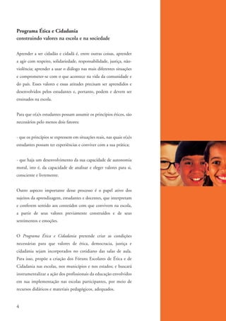 Programa Ética e Cidadania
          construindo valores na escola e na sociedade

          Aprender a ser cidadão e cidadã é, entre outras coisas, aprender
          a agir com respeito, solidariedade, responsabilidade, justiça, não-
          violência; aprender a usar o diálogo nas mais diferentes situações
          e comprometer-se com o que acontece na vida da comunidade e
          do país. Esses valores e essas atitudes precisam ser aprendidos e
          desenvolvidos pelos estudantes e, portanto, podem e devem ser
          ensinados na escola.


          Para que o(a)s estudantes possam assumir os princípios éticos, são
          necessários pelo menos dois fatores:


          - que os princípios se expressem em situações reais, nas quais o(a)s
          estudantes possam ter experiências e conviver com a sua prática;


          - que haja um desenvolvimento da sua capacidade de autonomia
          moral, isto é, da capacidade de analisar e eleger valores para si,
          consciente e livremente.


          Outro aspecto importante desse processo é o papel ativo dos
          sujeitos da aprendizagem, estudantes e docentes, que interpretam
          e conferem sentido aos conteúdos com que convivem na escola,
          a partir de seus valores previamente construídos e de seus
          sentimentos e emoções.


          O Programa Ética e Cidadania pretende criar as condições
          necessárias para que valores de ética, democracia, justiça e
          cidadania sejam incorporados no cotidiano das salas de aula.
          Para isso, propõe a criação dos Fóruns Escolares de Ética e de
          Cidadania nas escolas, nos municípios e nos estados; e buscará
          instrumentalizar a ação dos profissionais da educação envolvidos
          em sua implementação nas escolas participantes, por meio de
          recursos didáticos e materiais pedagógicos, adequados.


          4


ki2_mod01.indd 4                                                                 3/6/07 10:15:28 AM
 