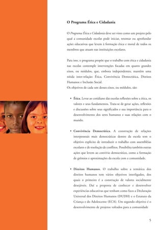 O Programa Ética e Cidadania

                   O Programa Ética e Cidadania deve ser visto como um projeto pelo
                   qual a comunidade escolar pode iniciar, retomar ou aprofundar
                   ações educativas que levem à formação ética e moral de todos os
                   membros que atuam nas instituições escolares.


                   Para isso, o programa propõe que o trabalho com ética e cidadania
                   nas escolas contemple intervenções focadas em quatro grandes
                   eixos, ou módulos, que, embora independentes, mantêm uma
                   nítida inter-relação: Ética, Convivência Democrática, Direitos
                   Humanos e Inclusão Social.
                   Os objetivos de cada um desses eixos, ou módulos, são:


                     • Ética. Levar ao cotidiano das escolas reflexões sobre a ética, os
                        valores e seus fundamentos. Trata-se de gerar ações, reflexões
                        e discussões sobre seus significados e sua importância para o
                        desenvolvimento dos seres humanos e suas relações com o
                        mundo.


                     • Convivência Democrática. A construção de relações
                        interpessoais mais democráticas dentro da escola tem o
                        objetivo explícito de introduzir o trabalho com assembléias
                        escolares e de resolução de conflitos. Possibilita também outras
                        ações que levem ao convívio democrático, como a formação
                        de grêmios e aproximações da escola com a comunidade.


                     • Direitos Humanos. O trabalho sobre a temática dos
                        direitos humanos tem vários objetivos interligados, dos
                        quais o primeiro é a construção de valores socialmente
                        desejáveis. Daí a proposta de conhecer e desenvolver
                        experiências educativas que tenham como foco a Declaração
                        Universal dos Direitos Humanos (DUDH) e o Estatuto da
                        Criança e do Adolescente (ECA). Um segundo objetivo é o
                        desenvolvimento de projetos voltados para a comunidade



                                                                                       5


ki2_mod01.indd 5                                                                    3/6/07 10:15:31 AM
 