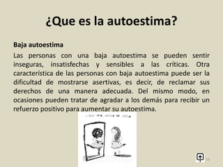 ¿Que es la autoestima?
Alta autoestima
Las personas con una alta autoestima se caracterizan por tener
mucha confianza en sus capacidades. De este modo, pueden
tomar decisiones y asumir riesgos y enfrentarse a tareas con una
alta expectativa de éxito ya que se ven a sí mismas de un modo
positivo.
10
 