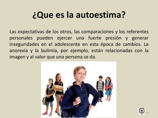 ¿Que es la autoestima?
Autoestima en la adolescencia
Durante la adolescencia es habitual encontrar problemas de
autoestima. Es un periodo de crecimiento y desarrollo personal
en el que el grupo de iguales, la familia y los medios de
comunicación ejercen una fuerte influencia en la valoración
propia. No se trata únicamente del valor que se le da a la
apariencia física, sino también a la propias capacidades y
habilidades (deportivas, intelectuales, sociales...)
12
 