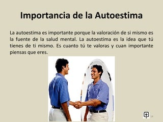 ¿Que es la autoestima?
Autoestima y motivación
La autoestima, basada en el valor que una persona se otorga
puede modificarse y requiere de un conocimiento adecuado y
aceptación personal. Una motivación positiva al enfrentarse a
una determinada tarea, haciendo hincapié en las cualidades
propias, aumenta las posibilidades de éxito y por lo tanto, la
autoestima.
14
 