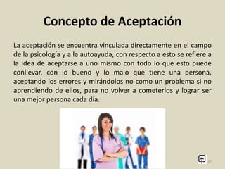Concepto de Aceptación
La aceptación, es la facultad de una persona para admitir a otra
persona, objeto, animal o pensamiento, la idea central de este
concepto es aceptar con agrado y de forma voluntaria lo que se
este planteando.
27
 