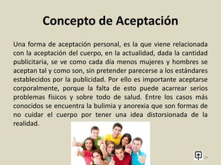 Concepto de Aceptación
La aceptación también se refiere a admitir lo que sucedió en el
pasado, aceptarlo como una enseñanza y continuar viviendo
hacia el presente y futuro. La idea es buscar la forma de
desligarse de traumas pasados, que puedan estar acarreando un
desarrollo estancado en el presente. Este es hoy por hoy uno de
los mayores conflictos que tienen las personas, y por ello es que
la psicología se está enfocando en solucionar estos problemas
para lograr que las personas puedan lograr tener una vida plena
y satisfactoria.
29
 