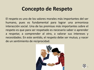Concepto de Respeto
El respeto es un sentimiento positivo que se refiere a la acción
de respetar; es equivalente a tener veneración, aprecio y
reconocimiento por una persona o cosa. Como tal, la palabra
proviene del latín respectus, que traduce ‘atención’,
‘consideración’, y originalmente significaba ‘mirar de nuevo’, de
allí que algo que merezca una segunda mirada sea algo digno de
respeto.
31
 